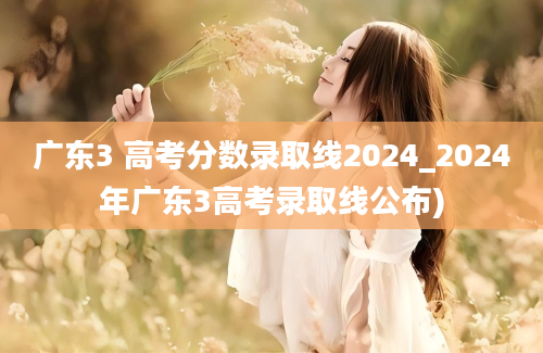 广东3 高考分数录取线2024_2024年广东3高考录取线公布)