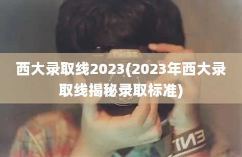 西大录取线2023(2023年西大录取线揭秘录取标准)
