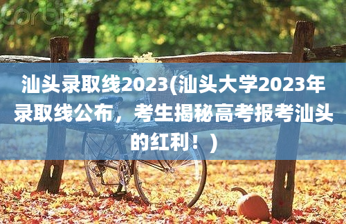 汕头录取线2023(汕头大学2023年录取线公布，考生揭秘高考报考汕头的红利！)