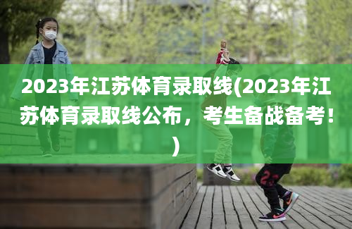 2023年江苏体育录取线(2023年江苏体育录取线公布，考生备战备考！)
