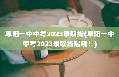 阜阳一中中考2023录取线(阜阳一中中考2023录取线揭晓！)