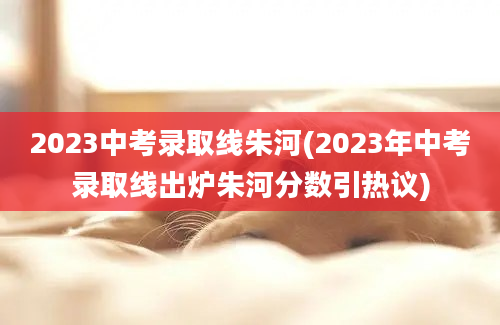 2023中考录取线朱河(2023年中考录取线出炉朱河分数引热议)