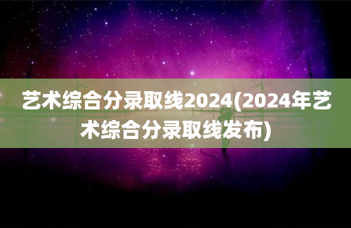 艺术综合分录取线2024(2024年艺术综合分录取线发布)