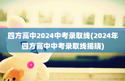 四方高中2024中考录取线(2024年四方高中中考录取线揭晓)