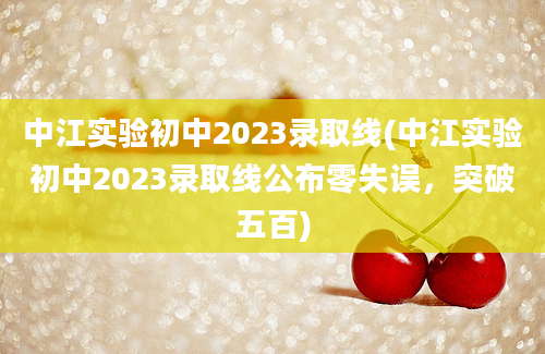 中江实验初中2023录取线(中江实验初中2023录取线公布零失误，突破五百)