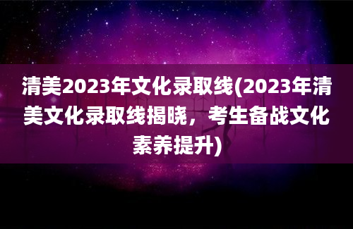 清美2023年文化录取线(2023年清美文化录取线揭晓，考生备战文化素养提升)