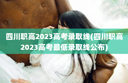 四川职高2023高考录取线(四川职高2023高考最低录取线公布)