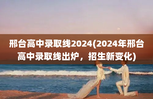 邢台高中录取线2024(2024年邢台高中录取线出炉，招生新变化)