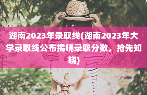 湖南2023年录取线(湖南2023年大学录取线公布揭晓录取分数，抢先知晓)