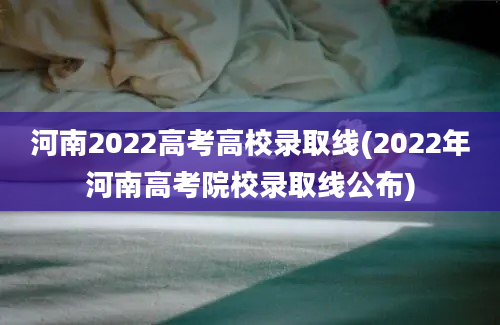 河南2022高考高校录取线(2022年河南高考院校录取线公布)