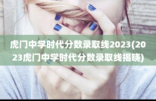 虎门中学时代分数录取线2023(2023虎门中学时代分数录取线揭晓)