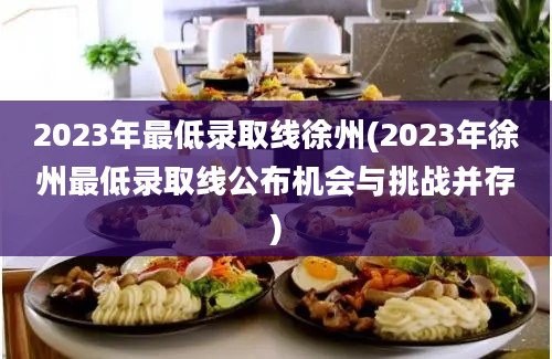 2023年最低录取线徐州(2023年徐州最低录取线公布机会与挑战并存)