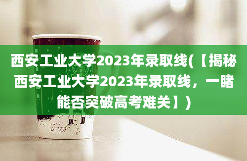 西安工业大学2023年录取线(【揭秘西安工业大学2023年录取线，一睹能否突破高考难关】)
