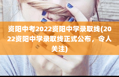 资阳中考2022资阳中学录取线(2022资阳中学录取线正式公布，令人关注)