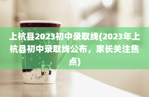 上杭县2023初中录取线(2023年上杭县初中录取线公布，家长关注焦点)