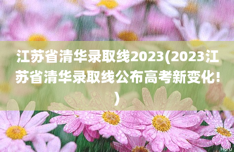 江苏省清华录取线2023(2023江苏省清华录取线公布高考新变化!)