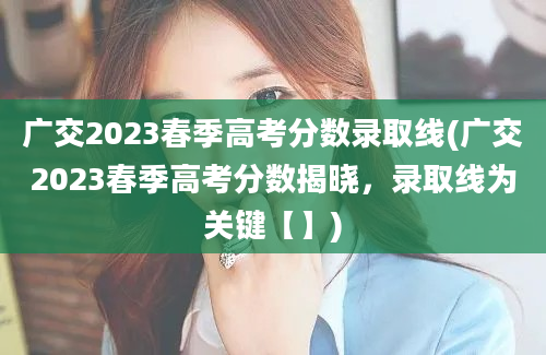 广交2023春季高考分数录取线(广交2023春季高考分数揭晓，录取线为关键【】)