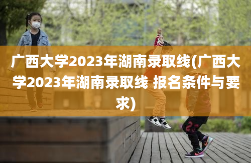 广西大学2023年湖南录取线(广西大学2023年湖南录取线 报名条件与要求)
