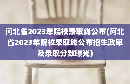 河北省2023年院校录取线公布(河北省2023年院校录取线公布招生政策及录取分数曝光)