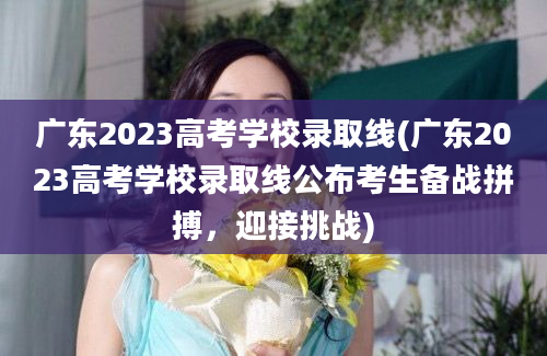 广东2023高考学校录取线(广东2023高考学校录取线公布考生备战拼搏，迎接挑战)