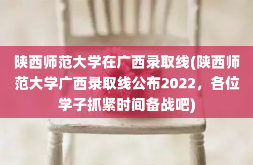 陕西师范大学在广西录取线(陕西师范大学广西录取线公布2022，各位学子抓紧时间备战吧)