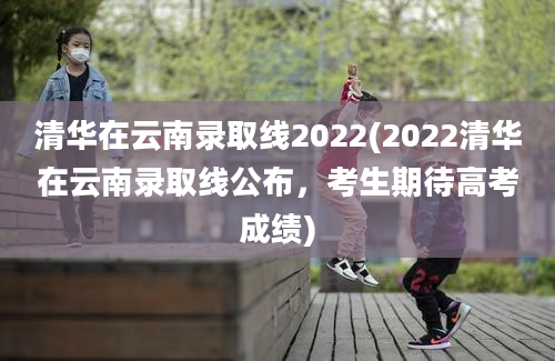 清华在云南录取线2022(2022清华在云南录取线公布，考生期待高考成绩)