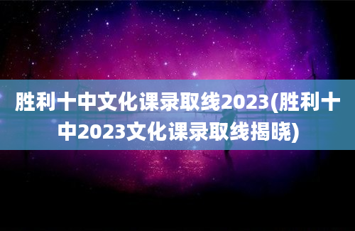 胜利十中文化课录取线2023(胜利十中2023文化课录取线揭晓)