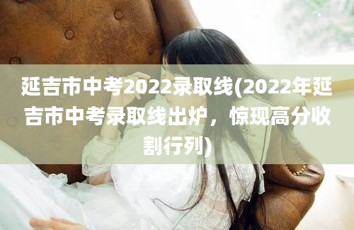 延吉市中考2022录取线(2022年延吉市中考录取线出炉，惊现高分收割行列)