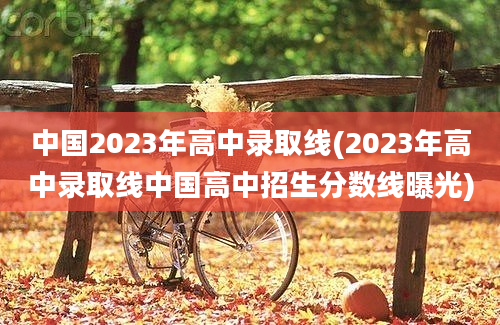 中国2023年高中录取线(2023年高中录取线中国高中招生分数线曝光)