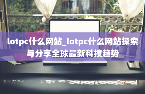 lotpc什么网站_lotpc什么网站探索与分享全球最新科技趋势
