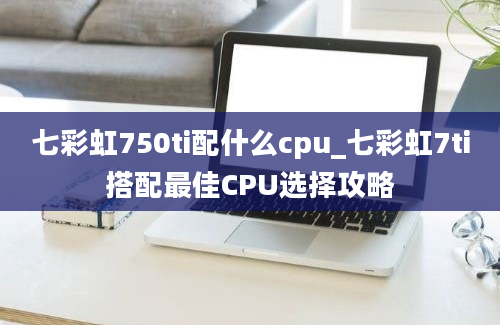 七彩虹750ti配什么cpu_七彩虹7ti搭配最佳CPU选择攻略