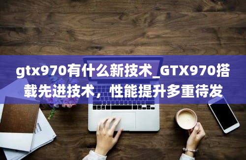 gtx970有什么新技术_GTX970搭载先进技术，性能提升多重待发