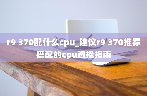 r9 370配什么cpu_建议r9 370推荐搭配的cpu选择指南
