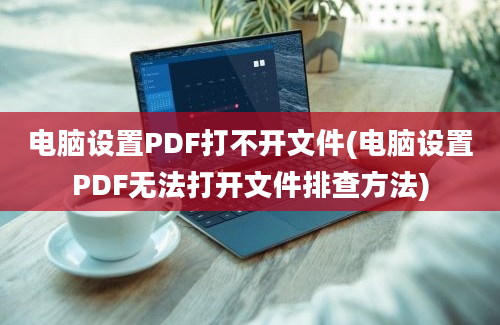 电脑设置PDF打不开文件(电脑设置PDF无法打开文件排查方法)