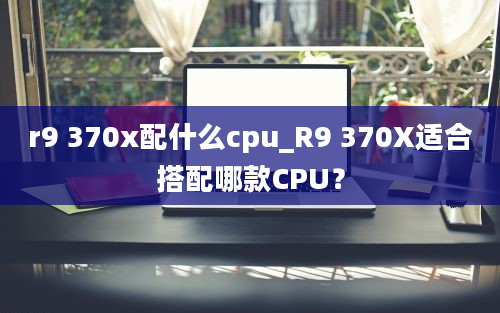 r9 370x配什么cpu_R9 370X适合搭配哪款CPU？