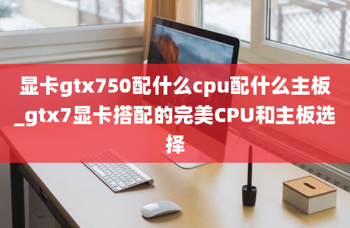 显卡gtx750配什么cpu配什么主板_gtx7显卡搭配的完美CPU和主板选择