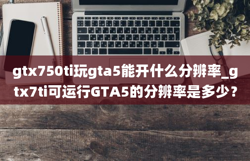 gtx750ti玩gta5能开什么分辨率_gtx7ti可运行GTA5的分辨率是多少？