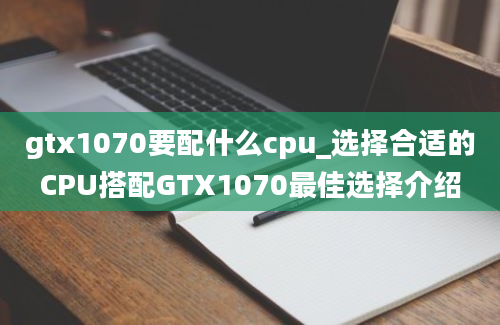 gtx1070要配什么cpu_选择合适的CPU搭配GTX1070最佳选择介绍