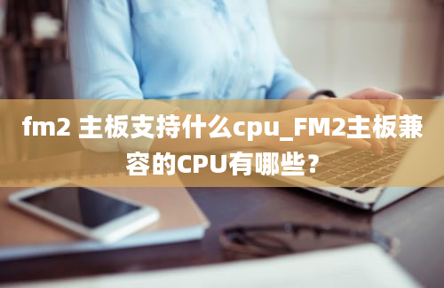 fm2 主板支持什么cpu_FM2主板兼容的CPU有哪些？