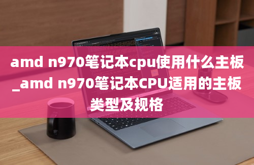 amd n970笔记本cpu使用什么主板_amd n970笔记本CPU适用的主板类型及规格