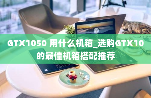 GTX1050 用什么机箱_选购GTX10的最佳机箱搭配推荐