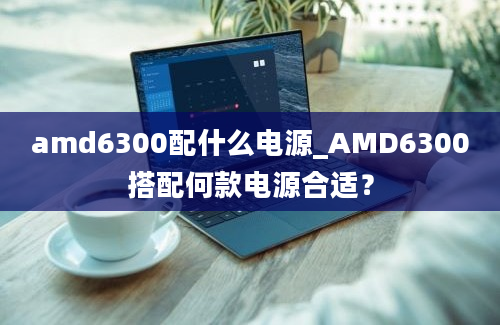 amd6300配什么电源_AMD6300搭配何款电源合适？