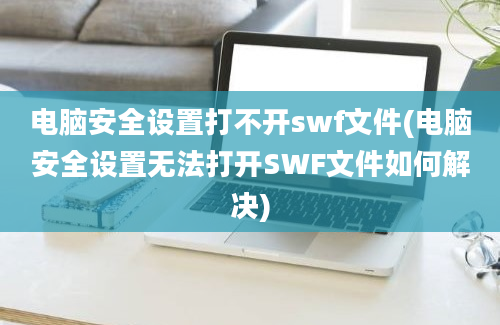 电脑安全设置打不开swf文件(电脑安全设置无法打开SWF文件如何解决)