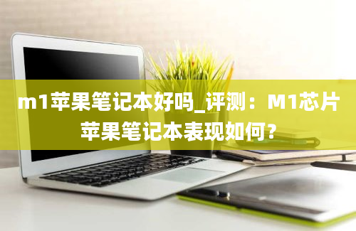 m1苹果笔记本好吗_评测：M1芯片苹果笔记本表现如何？