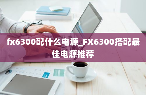fx6300配什么电源_FX6300搭配最佳电源推荐