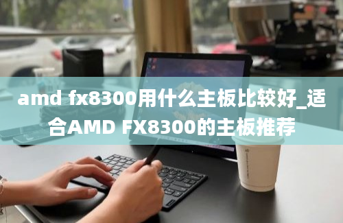 amd fx8300用什么主板比较好_适合AMD FX8300的主板推荐