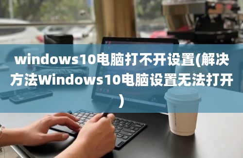 windows10电脑打不开设置(解决方法Windows10电脑设置无法打开)