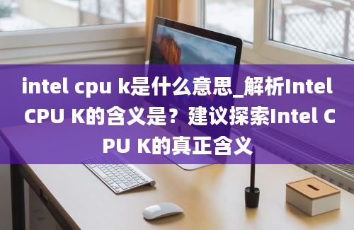 intel cpu k是什么意思_解析Intel CPU K的含义是？建议探索Intel CPU K的真正含义