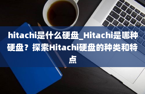 hitachi是什么硬盘_Hitachi是哪种硬盘？探索Hitachi硬盘的种类和特点