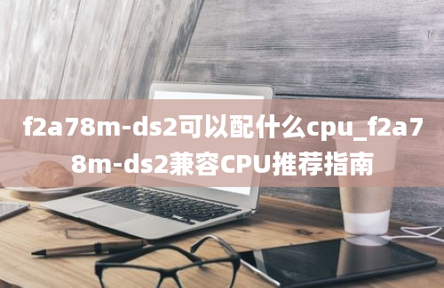 f2a78m-ds2可以配什么cpu_f2a78m-ds2兼容CPU推荐指南